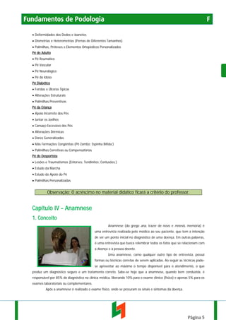 Fundamentos de Podologia

F

• Deformidades dos Dedos e Joanetes
• Dismetrias e Heterometrias (Pernas de Diferentes Tamanhos)
• Palmilhas, Próteses e Elementos Ortopédicos Personalizados
Pé do Adulto
• Pé Reumático
• Pé Vascular
• Pé Neurológico
• Pé do Idoso
Pé Diabético
• Feridas e Úlceras Típicas
• Alterações Estruturais
• Palmilhas Preventivas
Pé da Criança
• Apoio Incorreto dos Pés
• Juntar os Joelhos
• Cansaço Excessivo dos Pés
• Alterações Dérmicas
• Dores Generalizadas
• Más Formações Congênitas (Pé Zambo; Espinha Bífida;)
• Palmilhas Corretivas ou Compensatórias
Pé do Desportista
• Lesões e Traumatismos (Entorses; Tendinites; Contusões;)
• Estudo da Marcha
• Estudo do Apoio do Pé
• Palmilhas Personalizadas

Observação: O acréscimo no material didático ficará a critério do professor.

Capítulo IV – Anamnese
1. Conceito
Anamnese (do grego ana, trazer de novo e mnesis, memória) é
uma entrevista realizada pelo médico ao seu paciente, que tem a intenção
de ser um ponto inicial no diagnóstico de uma doença. Em outras palavras,
é uma entrevista que busca relembrar todos os fatos que se relacionam com
a doença e à pessoa doente.
Uma anamnese, como qualquer outro tipo de entrevista, possui
formas ou técnicas corretas de serem aplicadas. Ao seguir as técnicas podese aproveitar ao máximo o tempo disponível para o atendimento, o que
produz um diagnóstico seguro e um tratamento correto. Sabe-se hoje que a anamnese, quando bem conduzida, é
responsável por 85% do diagnóstico na clínica médica, liberando 10% para o exame clínico (físico) e apenas 5% para os
exames laboratoriais ou complementares.
Após a anamnese é realizado o exame físico, onde se procuram os sinais e sintomas da doença.

Página 5

 