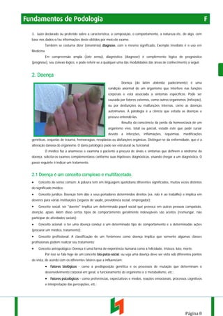 Fundamentos de Podologia

F

3. Juízo declarado ou proferido sobre a característica, a composição, o comportamento, a natureza etc. de algo, com
base nos dados e/ou informações deste obtidos por meio de exame.
Também se costuma dizer (sinonímia) diagnose, com o mesmo significado. Exemplo imediato é o uso em
Medicina.
Em compreensão ampla (lato sensu), diagnóstico (diagnose) é complemento lógico de prognóstico
(prognose), seu conexo lógico, e pode referir-se a qualquer uma das modalidades das áreas de conhecimento a seguir.

2. Doença
Doença (do latim dolentia, padecimento) é uma
condição anormal de um organismo que interfere nas funções
corporais e está associada a sintomas específicos. Pode ser
causada por fatores externos, como outros organismos (infecção),
ou por desfunções ou malfunções internas, como as doenças
autoimunes. A patologia é a ciência que estuda as doenças e
procura entendê-las.
Resulta da consciência da perda da homeostasia de um
organismo vivo, total ou parcial, estado este que pode cursar
devido

a

infecções,

inflamações,

isquémias,

modificações

genéticas, sequelas de trauma, hemorragias, neoplasias ou disfunções orgânicas. Distingue-se da enfermidade, que é a
alteração danosa do organismo. O dano patológico pode ser estrutural ou funcional.
O médico faz a anamnese e examina o paciente a procura de sinais e sintomas que definem a síndrome da
doença, solicita os exames complementares conforme suas hipóteses diagnósticas, visando chegar a um diagnóstico. O
passo seguinte é indicar um tratamento.

2.1 Doença é um conceito complexo e multifacetado.
•

Conceito do senso comum: A palavra tem em linguagem quotidiana diferentes significados, muitas vezes distintos

do significado médico.

•

Conceito jurídico: Doenças têm dão a seus portadores determindos direitos (ex. não ir ao trabalho) e implica em

deveres para várias instituições (seguros de saúde, previdência social, empregador);

•

Conceito social: ser "doente" implica um determinado papel social que provoca em outras pessoas compaixão,

atenção, apoio. Além disso certos tipos de comportamento geralmente indesejáveis são aceitos (resmungar, não
participar de atividades sociais);

•

Conceito acional: o ter uma doença conduz a um determinado tipo de comportamento e a determinadas ações

(procurar um médico, tratamento);

•

Conceito profissional: A classificação de um fenômeno como doença implica que somente algumas classes

profissionais podem realizar seu tratamento;

•

Conceito antropológico: Doença é uma forma de experiência humana como a felicidade, tristeza, luto, morte.
Por isso se fala hoje de um conceito bio-psico-social, ou seja uma doença deve ser vista sob diferentes pontos

de vista, de acordo com os diferentes fatores que a influenciam:

• Fatores biológicos - como a predisposição genética e os processos de mutação que determinam o
desenvolvimento corporal em geral, o funcionamento do organismo e o metabolismo, etc.;

• Fatores psicológicos - como preferências, expectativas e medos, reações emocionais, processos cognitivos
e interpretação das percepções, etc.;

Página 8

 