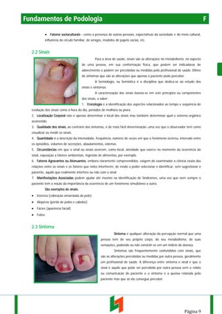Fundamentos de Podologia

F

• Fatores socioculturais - como a presença de outras pessoas, expectativas da sociedade e do meio cultural,
influência do círculo familiar, de amigos, modelos de papéis socias, etc.

2.2 Sinais
Para a área de saúde, sinais são as alterações no metabolismo, no aspecto
de uma pessoa, em sua conformação física, que podem ser indicadoras de
adoecimento e podem ser percebidas ou medidas pelo profissional de saúde. Difere
de sintomas que são as alterações que apenas o paciente pode perceber.
A Semiologia, ou Semiótica é a disciplina que dedica-se ao estudo dos
sinais e sintomas.
A caracterização dos sinais baseia-se em sete príncípios ou componentes
dos sinais, a saber:
1. Cronologia é a identificação dos aspectos relacionados ao tempo e sequência de
evolução dos sinais como a hora do dia, períodos de melhora ou piora.
2. Localização Corporal não é apenas determinar o local dos sinais mas também determinar qual o sistema orgânico
acometido.
3. Qualidade dos sinais, ao contrário dos sintomas, é de mais fácil determinação, uma vez que o observador tem como
visualizar ou medir os sinais.
4. Quantidade é a descrição da intensidade, frequência, número de vezes em que o fenômeno ocorreu, intervalo entre
os episódios, volumes de secreções, abaulamentos, edemas.
5. Circunstâncias em que o sinal ou sinais ocorrem, como local, atividade que exerce no momento da ocorrência do
sinal, exposição a fatores ambientais, ingestão de alimentos, por exemplo.
6. Fatores Agravantes ou Atenuantes, embora claramente compreendidos, exigem do examinador a ciência exata das
relações entre os sinais e os fatores que neles interferem, de modo a poder selecionar e identificar, sem sugestionar o
paciente, aquilo que realmente interfere ou não com o sinal.
7. Manifestações Associadas podem ajudar até mesmo na identificação de Síndromes, uma vez que nem sempre o
paciente tem a noção da importância da ocorrência de um fenômeno simultâneo a outro.
São exemplos de sinais:

• Icterícia (coloração amarelada da pele)
• Alopécia (perda de pelos e cabelos)
• Fácies (aparência facial)
• Febre.

2.3 Sintoma
Sintoma é qualquer alteração da percepção normal que uma
pessoa tem de seu próprio corpo, do seu metabolismo, de suas
sensações, podendo ou não consistir-se em um indício de doença.
Sintomas são frequentemente confundidos com sinais, que
são as alterações percebidas ou medidas por outra pessoa, geralmente
um profissional de saúde. A diferença entre sintoma e sinal é que o
sinal é aquilo que pode ser percebido por outra pessoa sem o relato
ou comunicação do paciente e o sintoma é a queixa relatada pelo
paciente mas que só ele consegue perceber.

Página 9

 