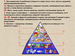 1. При умеренном потреблении сладости и жиры могут стать частью здоровой,
сбалансированной диеты.
2а. Молоко и молочные продукты содержат кальций, необходимый для зубов и
костей, а также белки и витамины.
2б. Мясо, птица, рыба, богаты железом, цинком и витаминами группы В.
3. Хлеб, крупы и картофель — основной источник сложных углеводов, хотя
популярность риса и макаронных изделий тоже растёт.
4а, 4б. Овощей и фруктов необходимо съедать как минимум 5 порций в день.
Они богаты витаминами, минеральными и биологически активными
веществами.
5. Напитки — взрослому человеку
требуется не меньше 1,5 л
жидкости в день.

 