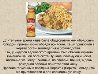 Длительное время каша была общеславянским обрядовым
блюдом, причем корни обряда арийские. Кашу приносили в
жертву богам земледелия и скотоводства.
Так, у индусов ведического времени был обычая кормить
ячменной кашей бога скота Пушана, почему он и носит
название "кашеед". Римляне, по словам Плиния, в день
рождения ребенка приготовляли кашу.
Древние германцы в праздник Перахты (Берхта, Гольда) так
же приготовляли и ели специальную кашу.

 