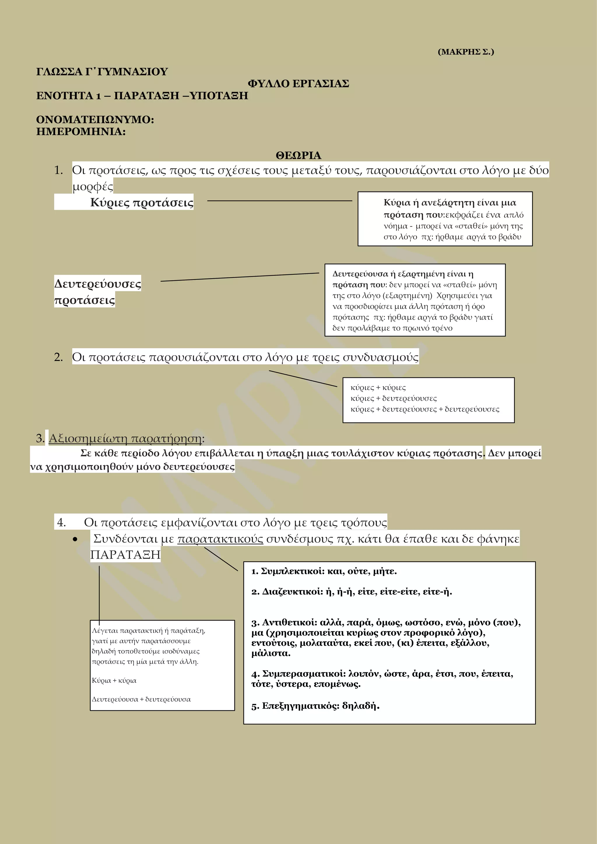 (ΜΑΚΡΗΣ Σ.)

ΓΛΩΣΣΑ Γ΄ΓΥΜΝΑΣΙΟΥ

ΦΥΛΛΟ ΕΡΓΑΣΙΑΣ
ΕΝΟΤΗΤΑ 1 – ΠΑΡΑΤΑΞΗ –ΥΠΟΤΑΞΗ
ΟΝΟΜΑΤΕΠΩΝΥΜΟ:
ΗΜΕΡΟΜΗΝΙΑ:
ΘΕΩΡΙΑ

1. Οι προτάσεις, ως προς τις σχέσεις τους μεταξύ τους, παρουσιάζονται στο λόγο με δύο
μορφές
Κύρια ή ανεξάρτητη είναι μια
Κύριες προτάσεις
πρόταση που:εκφράζει ένα απλό
νόημα - μπορεί να «σταθεί» μόνη της
στο λόγο πχ: ήρθαμε αργά το βράδυ

Δευτερεύουσες
προτάσεις

Δευτερεύουσα ή εξαρτημένη είναι η
πρόταση που: δεν μπορεί να «σταθεί» μόνη
της στο λόγο (εξαρτημένη) Χρησιμεύει για
να προσδιορίσει μια άλλη πρόταση ή όρο
πρότασης πχ: ήρθαμε αργά το βράδυ γιατί
δεν προλάβαμε το πρωινό τρένο

2. Οι προτάσεις παρουσιάζονται στο λόγο με τρεις συνδυασμούς
κύριες + κύριες
κύριες + δευτερεύουσες
κύριες + δευτερεύουσες + δευτερεύουσες

3. Αξιοσημείωτη παρατήρηση:
Σε κάθε περίοδο λόγου επιβάλλεται η ύπαρξη μιας τουλάχιστον κύριας πρότασης. Δεν μπορεί
να χρησιμοποιηθούν μόνο δευτερεύουσες

4.

Οι προτάσεις εμφανίζονται στο λόγο με τρεις τρόπους
 Συνδέονται με παρατακτικούς συνδέσμους πχ. κάτι θα έπαθε και δε φάνηκε
ΠΑΡΑΤΑΞΗ
1. Συμπλεκτικοί: και, ούτε, μήτε.
2. Διαζευκτικοί: ή, ή-ή, είτε, είτε-είτε, είτε-ή.

Λέγεται παρατακτική ή παράταξη,
γιατί με αυτήν παρατάσσουμε
δηλαδή τοποθετούμε ισοδύναμες
προτάσεις τη μία μετά την άλλη.
Κύρια + κύρια
Δευτερεύουσα + δευτερεύουσα

3. Αντιθετικοί: αλλά, παρά, όμως, ωστόσο, ενώ, μόνο (που),
μα (χρησιμοποιείται κυρίως στον προφορικό λόγο),
εντούτοις, μολαταύτα, εκεί που, (κι) έπειτα, εξάλλου,
μάλιστα.
4. Συμπερασματικοί: λοιπόν, ώστε, άρα, έτσι, που, έπειτα,
τότε, ύστερα, επομένως.
5. Επεξηγηματικός: δηλαδή.

 