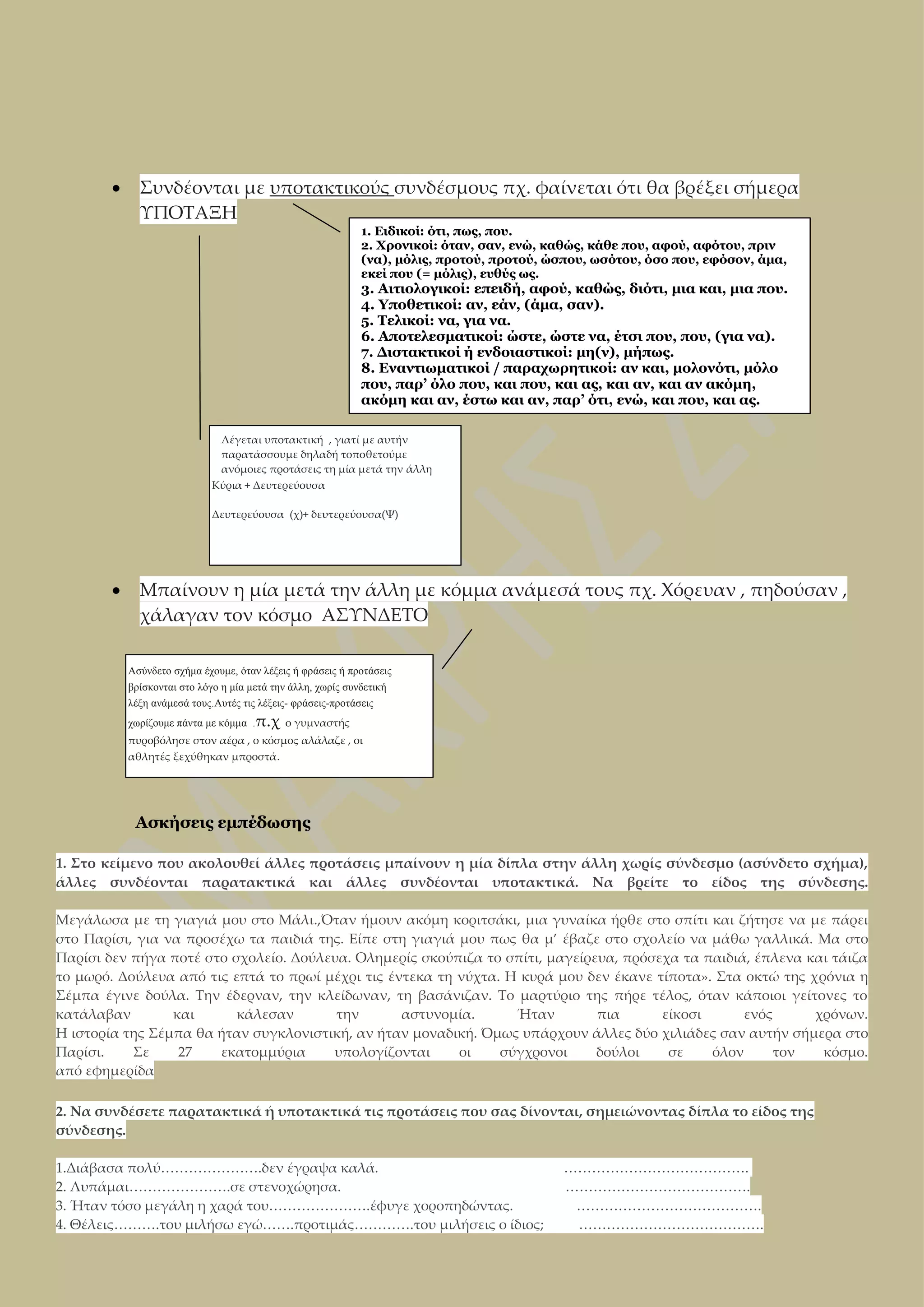 

Συνδέονται με υποτακτικούς συνδέσμους πχ. φαίνεται ότι θα βρέξει σήμερα
ΥΠΟΤΑΞΗ
1. Ειδικοί: ότι, πως, που.
2. Χρονικοί: όταν, σαν, ενώ, καθώς, κάθε που, αφού, αφότου, πριν
(να), μόλις, προτού, προτού, ώσπου, ωσότου, όσο που, εφόσον, άμα,
εκεί που (= μόλις), ευθύς ως.

3. Αιτιολογικοί: επειδή, αφού, καθώς, διότι, μια και, μια που.
4. Υποθετικοί: αν, εάν, (άμα, σαν).
5. Τελικοί: να, για να.
6. Αποτελεσματικοί: ώστε, ώστε να, έτσι που, που, (για να).
7. Διστακτικοί ή ενδοιαστικοί: μη(ν), μήπως.
8. Εναντιωματικοί / παραχωρητικοί: αν και, μολονότι, μόλο
που, παρ’ όλο που, και που, και ας, και αν, και αν ακόμη,
ακόμη και αν, έστω και αν, παρ’ ότι, ενώ, και που, και ας.
Λέγεται υποτακτική , γιατί με αυτήν
παρατάσσουμε δηλαδή τοποθετούμε
ανόμοιες προτάσεις τη μία μετά την άλλη
Κύρια + Δευτερεύουσα
Δευτερεύουσα (χ)+ δευτερεύουσα(Ψ)



Μπαίνουν η μία μετά την άλλη με κόμμα ανάμεσά τους πχ. Χόρευαν , πηδούσαν ,
χάλαγαν τον κόσμο ΑΣΥΝΔΕΤΟ
Ασύνδετο σχήμα έχουμε, όταν λέξεις ή φράσεις ή προτάσεις
βρίσκονται στο λόγο η μία μετά την άλλη, χωρίς συνδετική
λέξη ανάμεσά τους.Αυτές τις λέξεις- φράσεις-προτάσεις
χωρίζουμε πάντα με κόμμα .π.χ ο γυμναστής
πυροβόλησε στον αέρα , ο κόσμος αλάλαζε , οι
αθλητές ξεχύθηκαν μπροστά.

Ασκήσεις εμπέδωσης
1. Στο κείμενο που ακολουθεί άλλες προτάσεις μπαίνουν η μία δίπλα στην άλλη χωρίς σύνδεσμο (ασύνδετο σχήμα),
άλλες συνδέονται παρατακτικά και άλλες συνδέονται υποτακτικά. Να βρείτε το είδος της σύνδεσης.
Μεγάλωσα με τη γιαγιά μου στο Μάλι.,Όταν ήμουν ακόμη κοριτσάκι, μια γυναίκα ήρθε στο σπίτι και ζήτησε να με πάρει
στο Παρίσι, για να προσέχω τα παιδιά της. Είπε στη γιαγιά μου πως θα μ’ έβαζε στο σχολείο να μάθω γαλλικά. Μα στο
Παρίσι δεν πήγα ποτέ στο σχολείο. Δούλευα. Ολημερίς σκούπιζα το σπίτι, μαγείρευα, πρόσεχα τα παιδιά, έπλενα και τάιζα
το μωρό. Δούλευα από τις επτά το πρωί μέχρι τις έντεκα τη νύχτα. Η κυρά μου δεν έκανε τίποτα». Στα οκτώ της χρόνια η
Σέμπα έγινε δούλα. Την έδερναν, την κλείδωναν, τη βασάνιζαν. Το μαρτύριο της πήρε τέλος, όταν κάποιοι γείτονες το
κατάλαβαν
και
κάλεσαν
την
αστυνομία.
Ήταν
πια
είκοσι
ενός
χρόνων.
Η ιστορία της Σέμπα θα ήταν συγκλονιστική, αν ήταν μοναδική. Όμως υπάρχουν άλλες δύο χιλιάδες σαν αυτήν σήμερα στο
Παρίσι.
Σε
27
εκατομμύρια
υπολογίζονται
οι
σύγχρονοι
δούλοι
σε
όλον
τον
κόσμο.
από εφημερίδα
2. Να συνδέσετε παρατακτικά ή υποτακτικά τις προτάσεις που σας δίνονται, σημειώνοντας δίπλα το είδος της
σύνδεσης.
1.Διάβασα πολύ………………….δεν έγραψα καλά.
2. Λυπάμαι………………….σε στενοχώρησα.
3. Ήταν τόσο μεγάλη η χαρά του………………….έφυγε χοροπηδώντας.
4. Θέλεις……….του μιλήσω εγώ…….προτιμάς………….του μιλήσεις ο ίδιος;

………………………………….
………………………………….
………………………………….
………………………………….

 