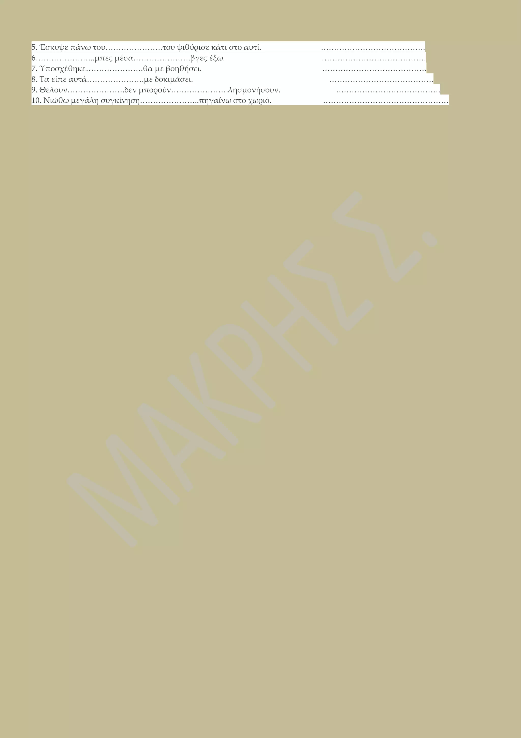 5. Έσκυψε πάνω του………………….του ψιθύρισε κάτι στο αυτί.
6…………………..μπες μέσα………………….βγες έξω.
7. Υποσχέθηκε………………….θα με βοηθήσει.
8. Τα είπε αυτά………………….με δοκιμάσει.
9. Θέλουν………………….δεν μπορούν………………….λησμονήσουν.
10. Νιώθω μεγάλη συγκίνηση…………………..πηγαίνω στο χωριό.

………………………………….
………………………………….
………………………………….
………………………………….
………………………………….
…………………………………………

 