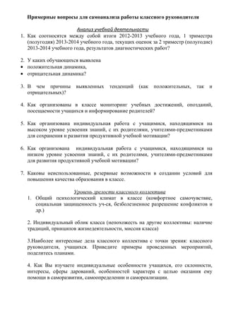 Примерные вопросы для самоанализа работы классного руководителя
Анализ учебной деятельности
1. Как соотносятся между собой итоги 2012-2013 учебного года, 1 триместра
(полугодия) 2013-2014 учебного года, текущих оценок за 2 триместр (полугодие)
2013-2014 учебного года, результатов диагностических работ?
2. У каких обучающихся выявлена
• положительная динамика,
• отрицательная динамика?
3. В чем причины
отрицательных)?

выявленных

тенденций

(как

положительных,

так

и

4. Как организованы в классе мониторинг учебных достижений, опозданий,
посещаемости учащихся и информирование родителей?
5. Как организована индивидуальная работа с учащимися, находящимися на
высоком уровне усвоения знаний, с их родителями, учителями-предметниками
для сохранения и развития продуктивной учебной мотивации?
6. Как организована индивидуальная работа с учащимися, находящимися на
низком уровне усвоения знаний, с их родителями, учителями-предметниками
для развития продуктивной учебной мотивации?
7. Каковы неиспользованные, резервные возможности в создании условий для
повышения качества образования в классе.
Уровень зрелости классного коллектива
1. Общий психологический климат в классе (комфортное самочувствие,
социальная защищенность уч-ся, безболезненное разрешение конфликтов и
др.)
2. Индивидуальный облик класса (непохожесть на другие коллективы: наличие
традиций, принципов жизнедеятельности, миссия класса)
3.Наиболее интересные дела классного коллектива с точки зрения: классного
руководителя, учащихся. Приведите примеры проведенных мероприятий,
поделитесь планами.
4. Как Вы изучаете индивидуальные особенности учащихся, его склонности,
интересы, сферы дарований, особенностей характера с целью оказания ему
помощи в саморазвитии, самоопределении и самореализации.

 