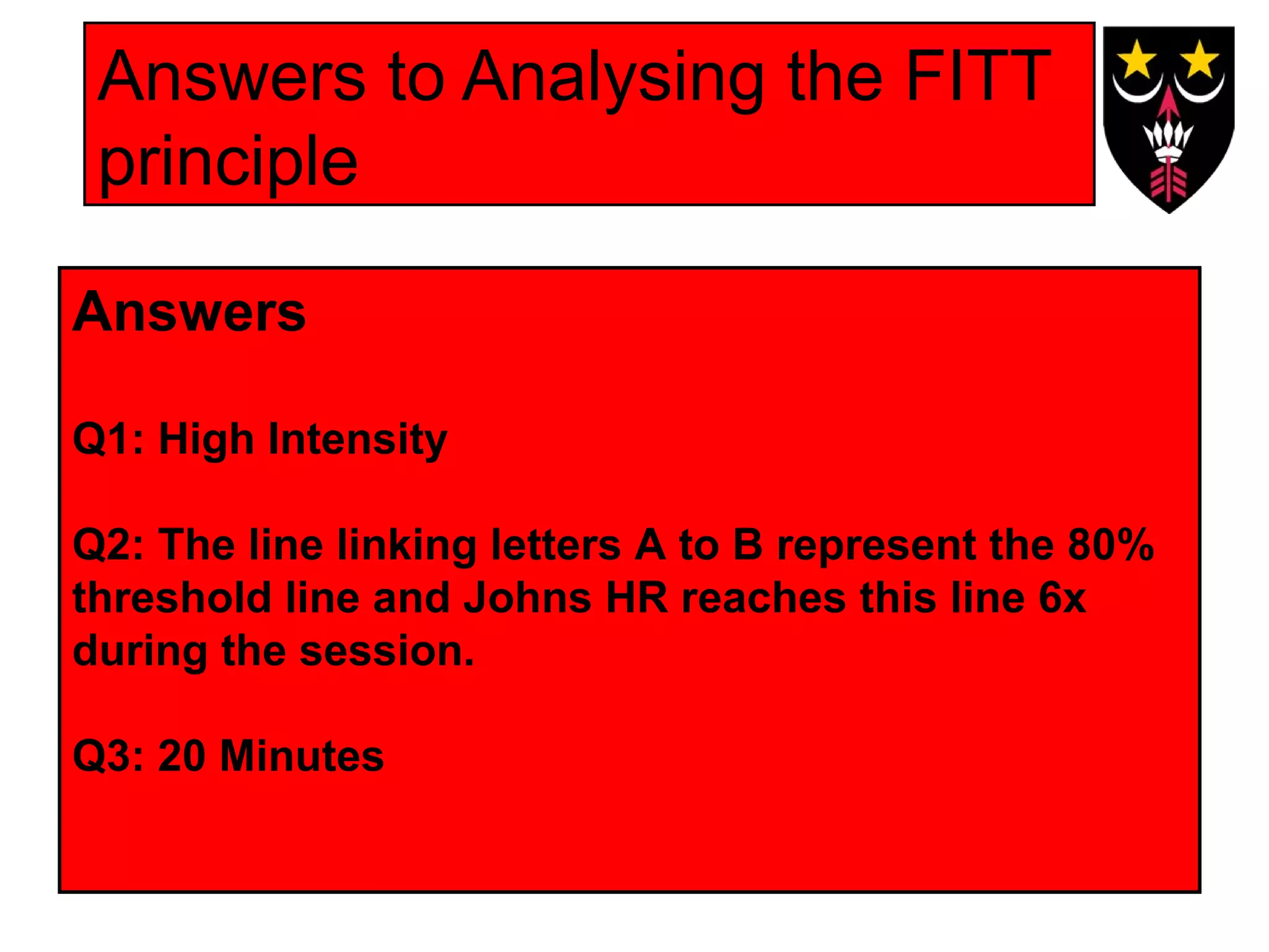 Answers to Analysing the FITT
principle
Answers
Q1: High Intensity
Q2: The line linking letters A to B represent the 80%
threshold line and Johns HR reaches this line 6x
during the session.
Q3: 20 Minutes

 