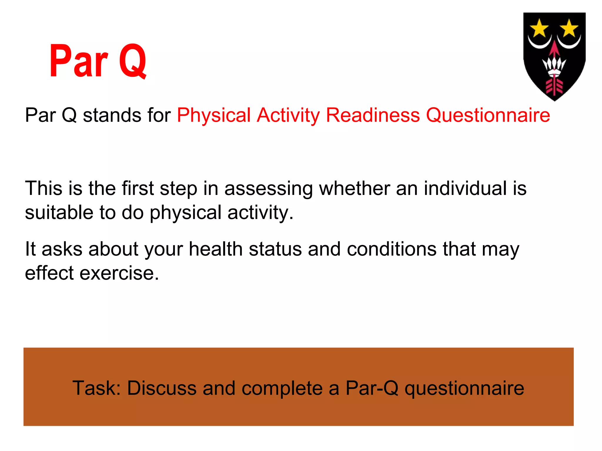 Par Q
Par Q stands for Physical Activity Readiness Questionnaire

This is the first step in assessing whether an individual is
suitable to do physical activity.
It asks about your health status and conditions that may
effect exercise.

Task: Discuss and complete a Par-Q questionnaire

 