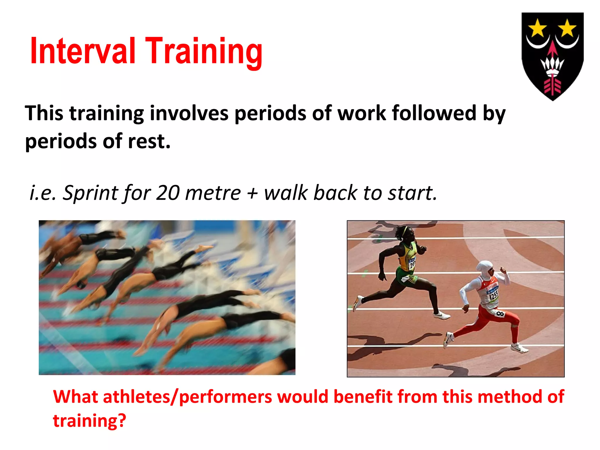 Interval Training
This training involves periods of work followed by
periods of rest.
i.e. Sprint for 20 metre + walk back to start.

What athletes/performers would benefit from this method of
training?

 