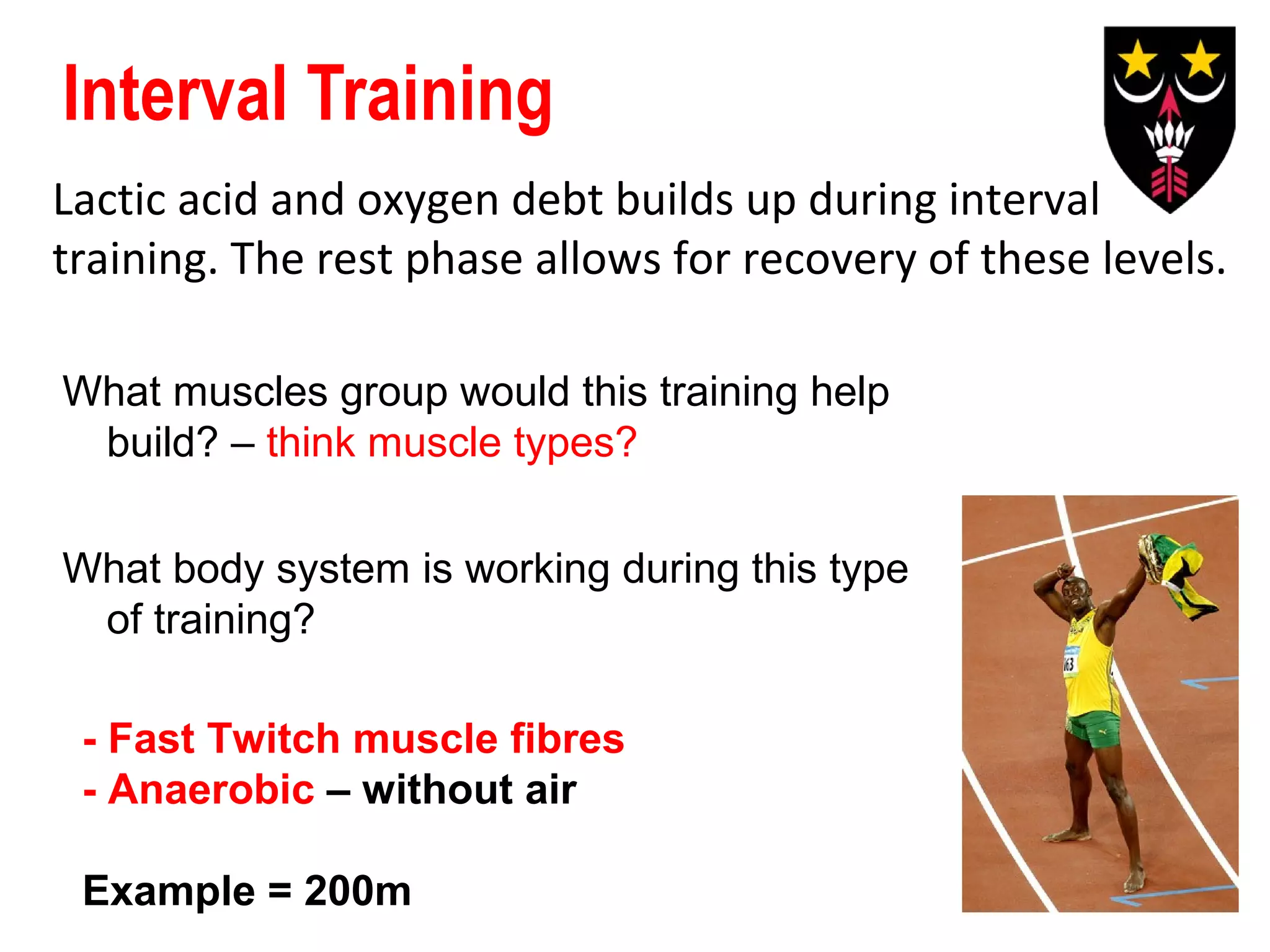 Interval Training
Lactic acid and oxygen debt builds up during interval
training. The rest phase allows for recovery of these levels.
What muscles group would this training help
build? – think muscle types?
What body system is working during this type
of training?
- Fast Twitch muscle fibres
- Anaerobic – without air
Example = 200m

 