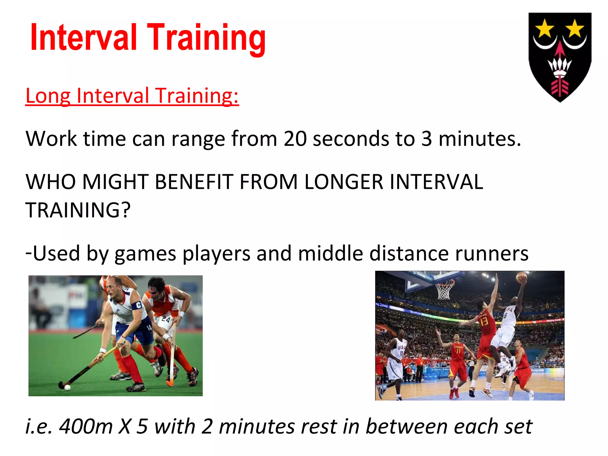 Interval Training
Long Interval Training:
Work time can range from 20 seconds to 3 minutes.
WHO MIGHT BENEFIT FROM LONGER INTERVAL
TRAINING?
-Used by games players and middle distance runners

i.e. 400m X 5 with 2 minutes rest in between each set

 