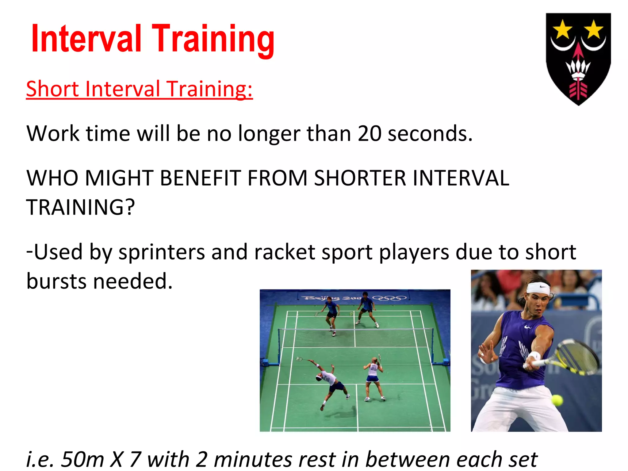 Interval Training
Short Interval Training:
Work time will be no longer than 20 seconds.
WHO MIGHT BENEFIT FROM SHORTER INTERVAL
TRAINING?
-Used by sprinters and racket sport players due to short
bursts needed.

i.e. 50m X 7 with 2 minutes rest in between each set

 