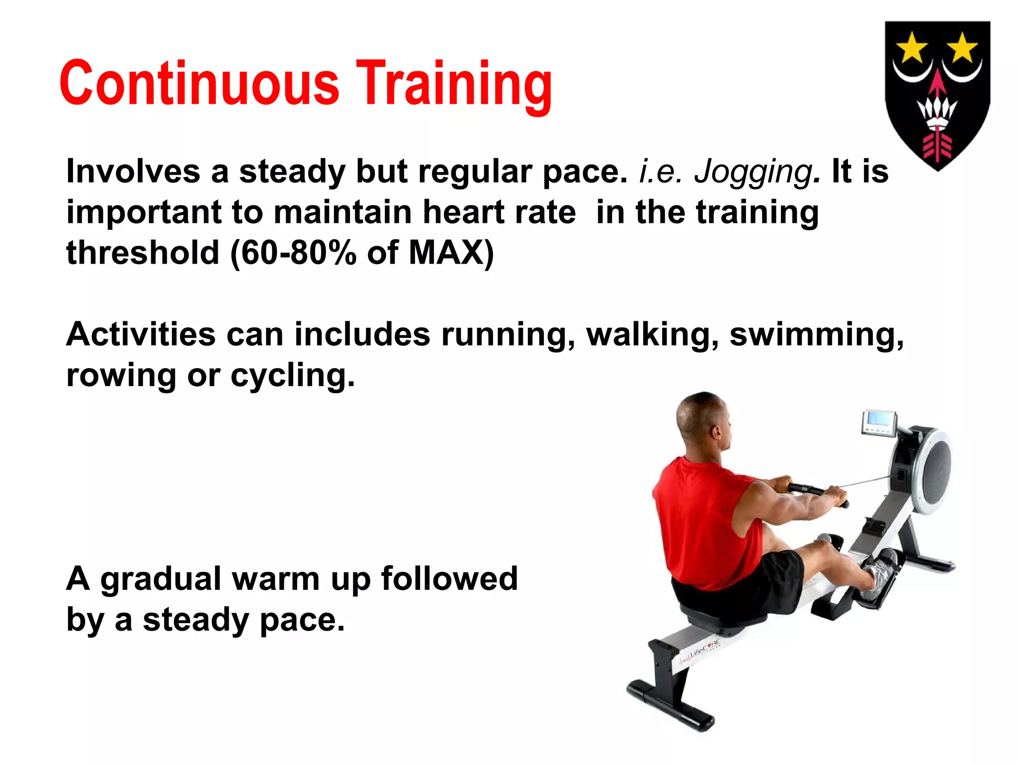 Continuous Training
Involves a steady but regular pace. i.e. Jogging. It is
important to maintain heart rate in the training
threshold (60-80% of MAX)
Activities can includes running, walking, swimming,
rowing or cycling.

A gradual warm up followed
by a steady pace.

 