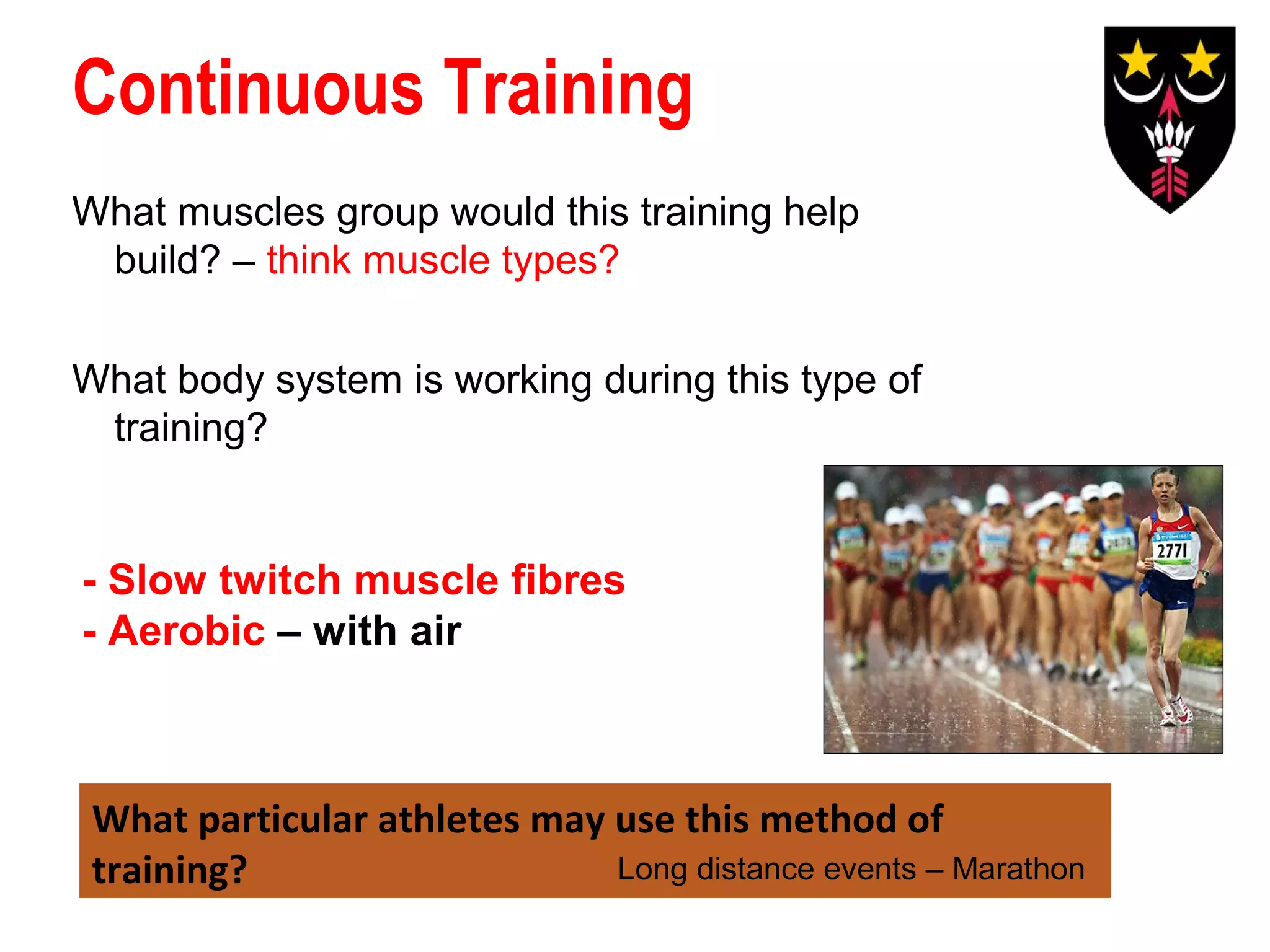 Continuous Training
What muscles group would this training help
build? – think muscle types?
What body system is working during this type of
training?

- Slow twitch muscle fibres
- Aerobic – with air

What particular athletes may use this method of
Long distance events – Marathon
training?

 