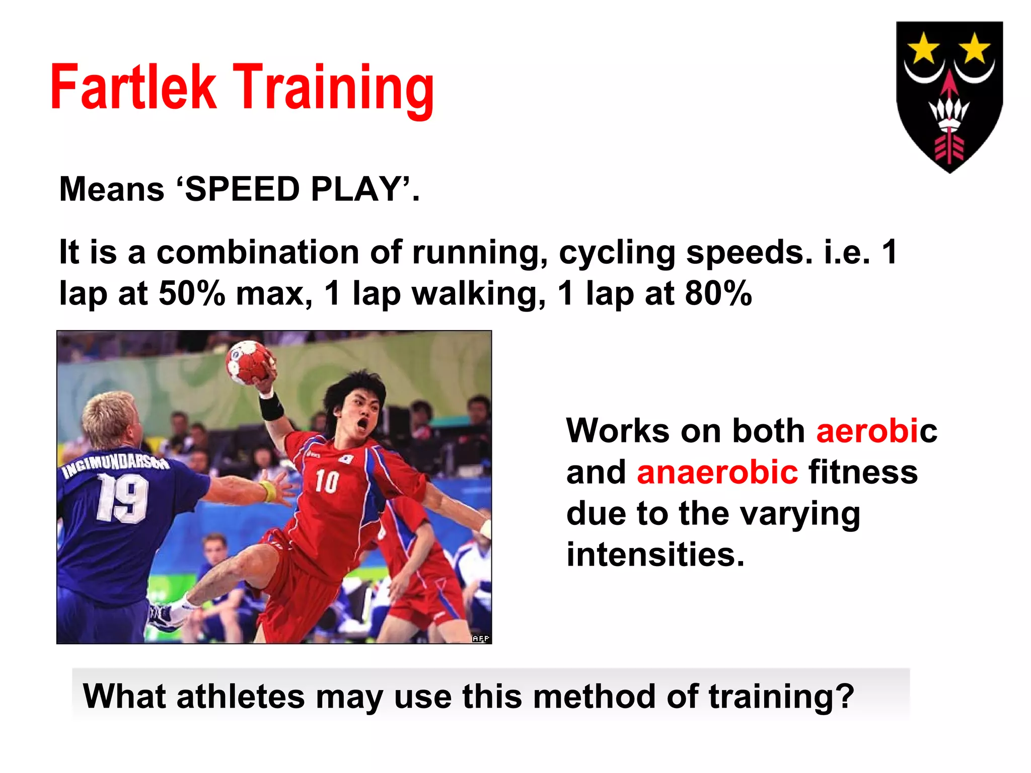 Fartlek Training
Means ‘SPEED PLAY’.
It is a combination of running, cycling speeds. i.e. 1
lap at 50% max, 1 lap walking, 1 lap at 80%

Works on both aerobic
and anaerobic fitness
due to the varying
intensities.

What athletes may use this method of training?

 