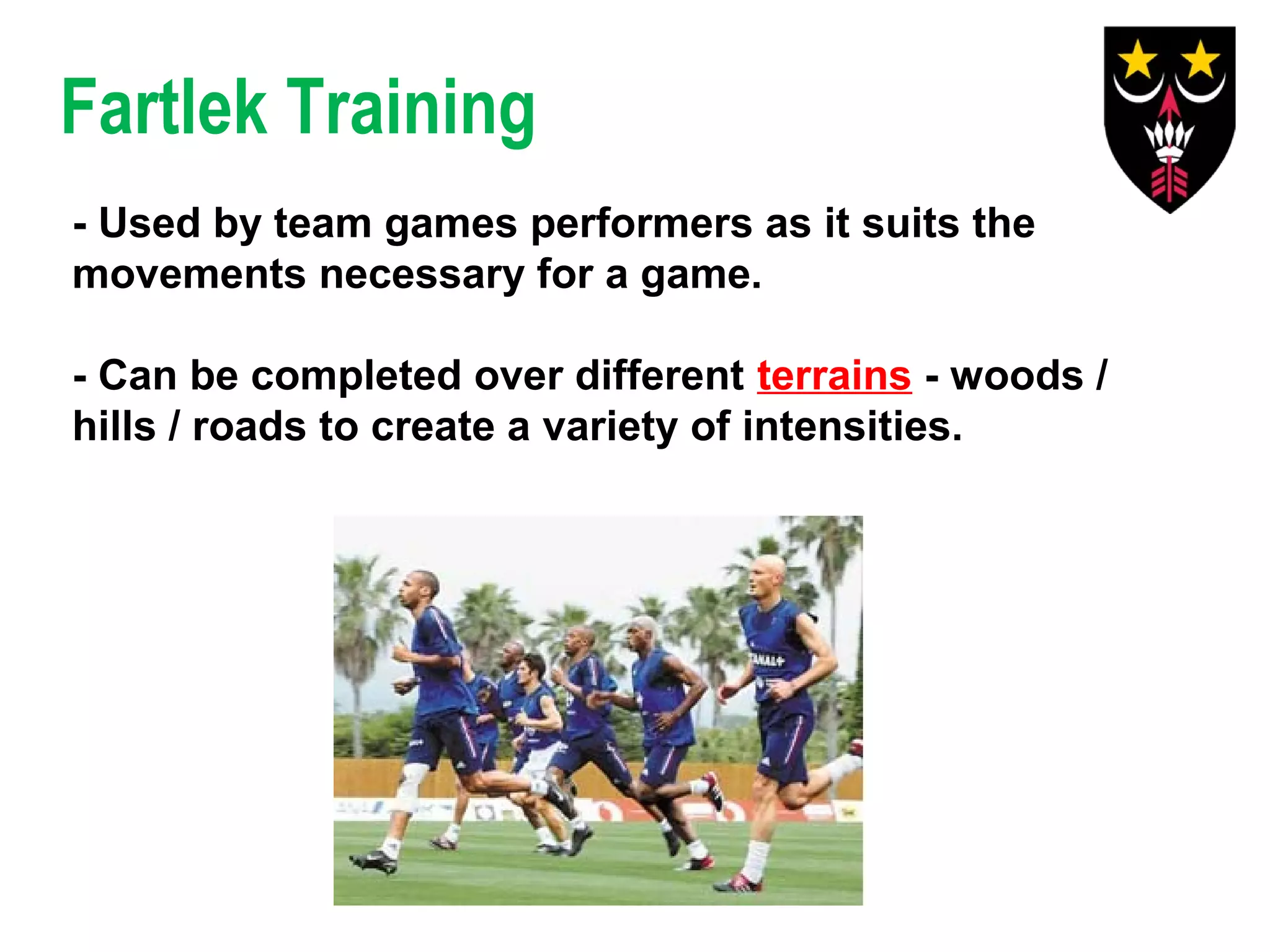 Fartlek Training
- Used by team games performers as it suits the
movements necessary for a game.
- Can be completed over different terrains - woods /
hills / roads to create a variety of intensities.

 