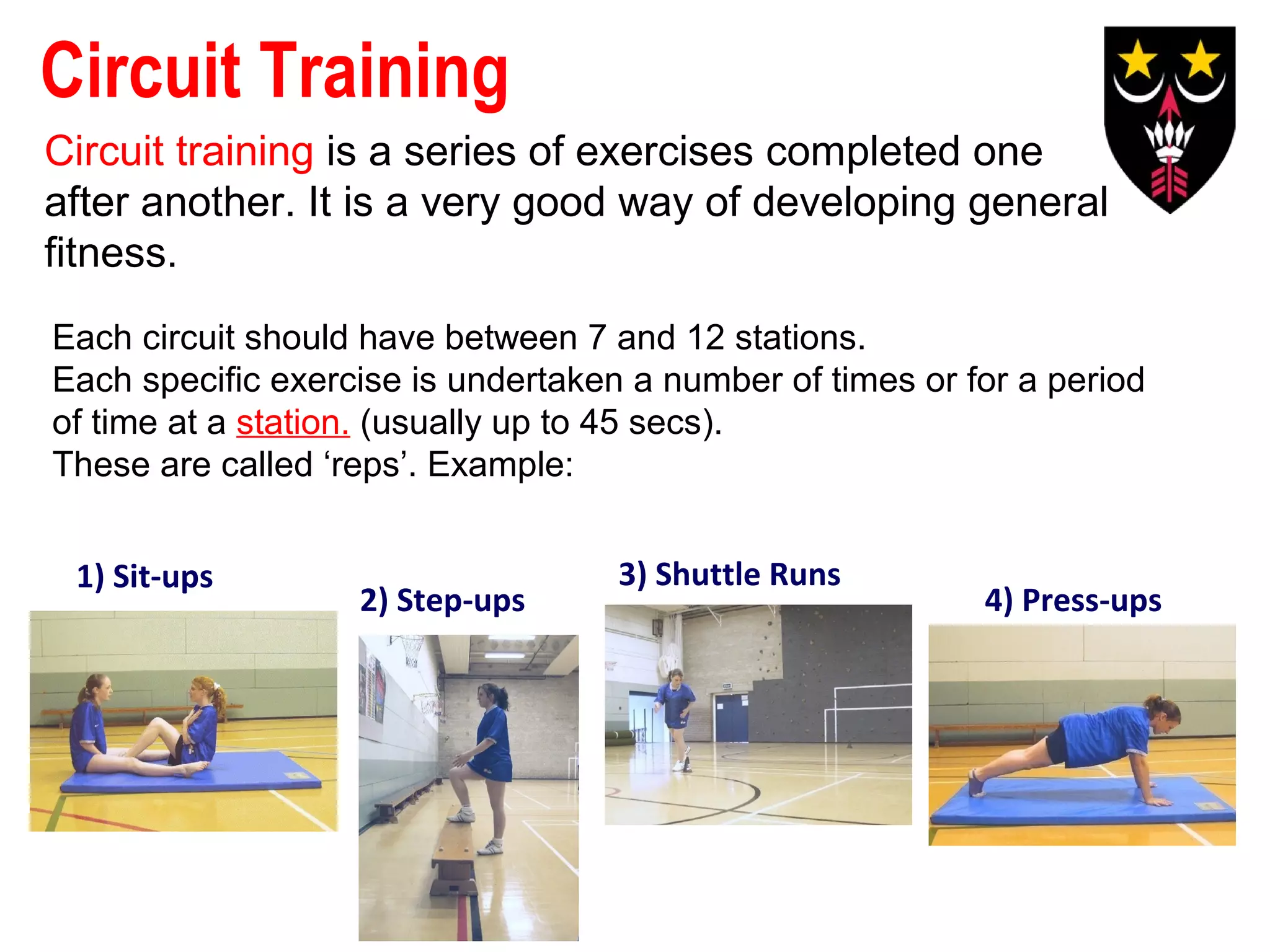 Circuit Training
Circuit training is a series of exercises completed one
after another. It is a very good way of developing general
fitness.
Each circuit should have between 7 and 12 stations.
Each specific exercise is undertaken a number of times or for a period
of time at a station. (usually up to 45 secs).
These are called ‘reps’. Example:
1) Sit-ups

2) Step-ups

3) Shuttle Runs

4) Press-ups

 