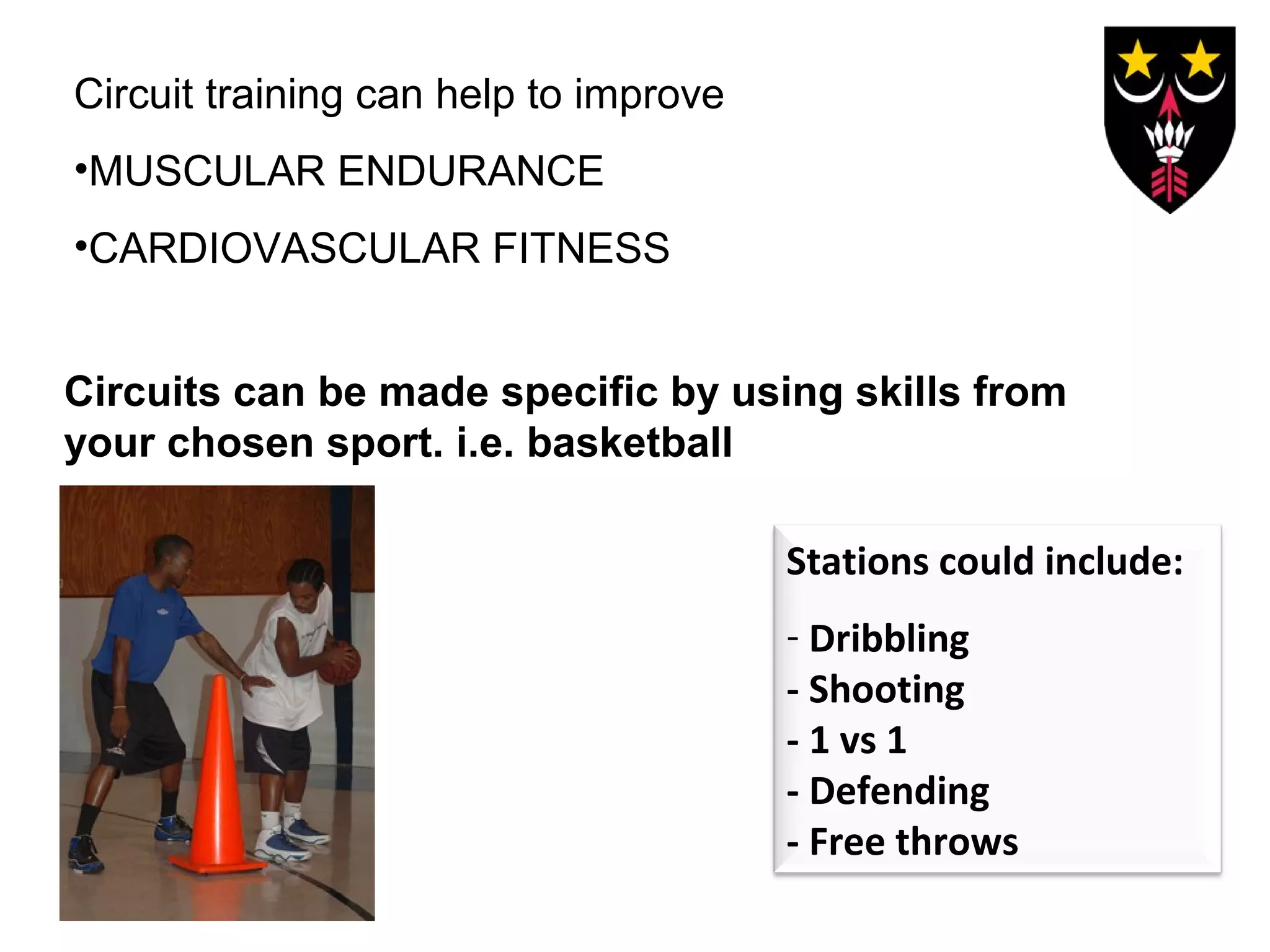 Circuit training can help to improve
•MUSCULAR ENDURANCE
•CARDIOVASCULAR FITNESS
Circuits can be made specific by using skills from
your chosen sport. i.e. basketball
Stations could include:
- Dribbling
- Shooting
- 1 vs 1
- Defending
- Free throws

 