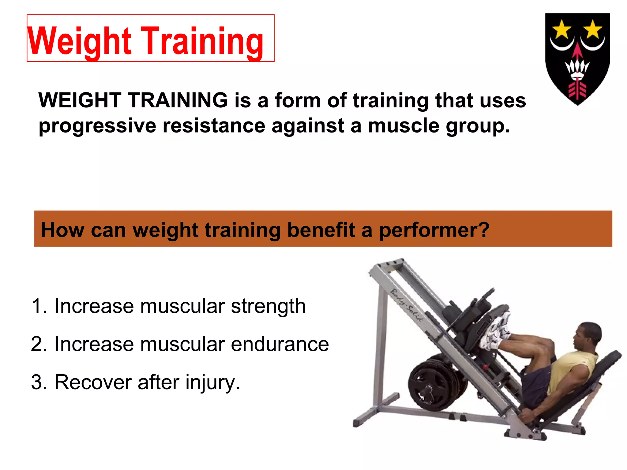 Weight Training
WEIGHT TRAINING is a form of training that uses
progressive resistance against a muscle group.

How can weight training benefit a performer?

1. Increase muscular strength
2. Increase muscular endurance
3. Recover after injury.

 