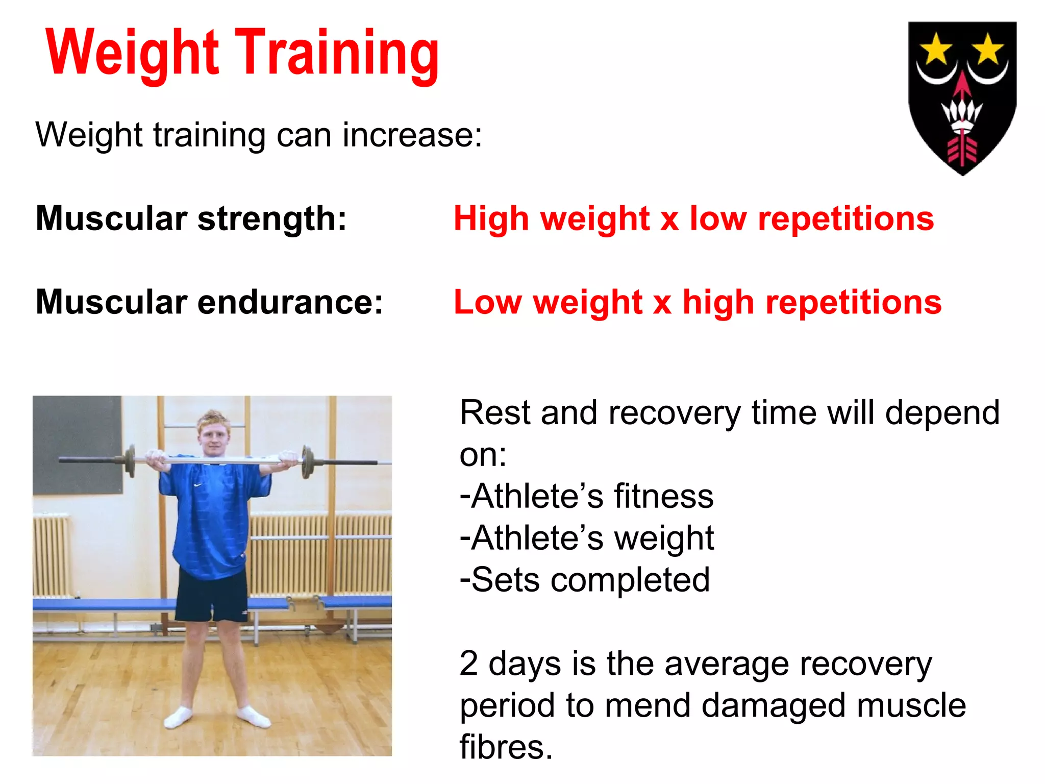 Weight Training
Weight training can increase:
Muscular strength:

High weight x low repetitions

Muscular endurance:

Low weight x high repetitions
Rest and recovery time will depend
on:
-Athlete’s fitness
-Athlete’s weight
-Sets completed
2 days is the average recovery
period to mend damaged muscle
fibres.

 