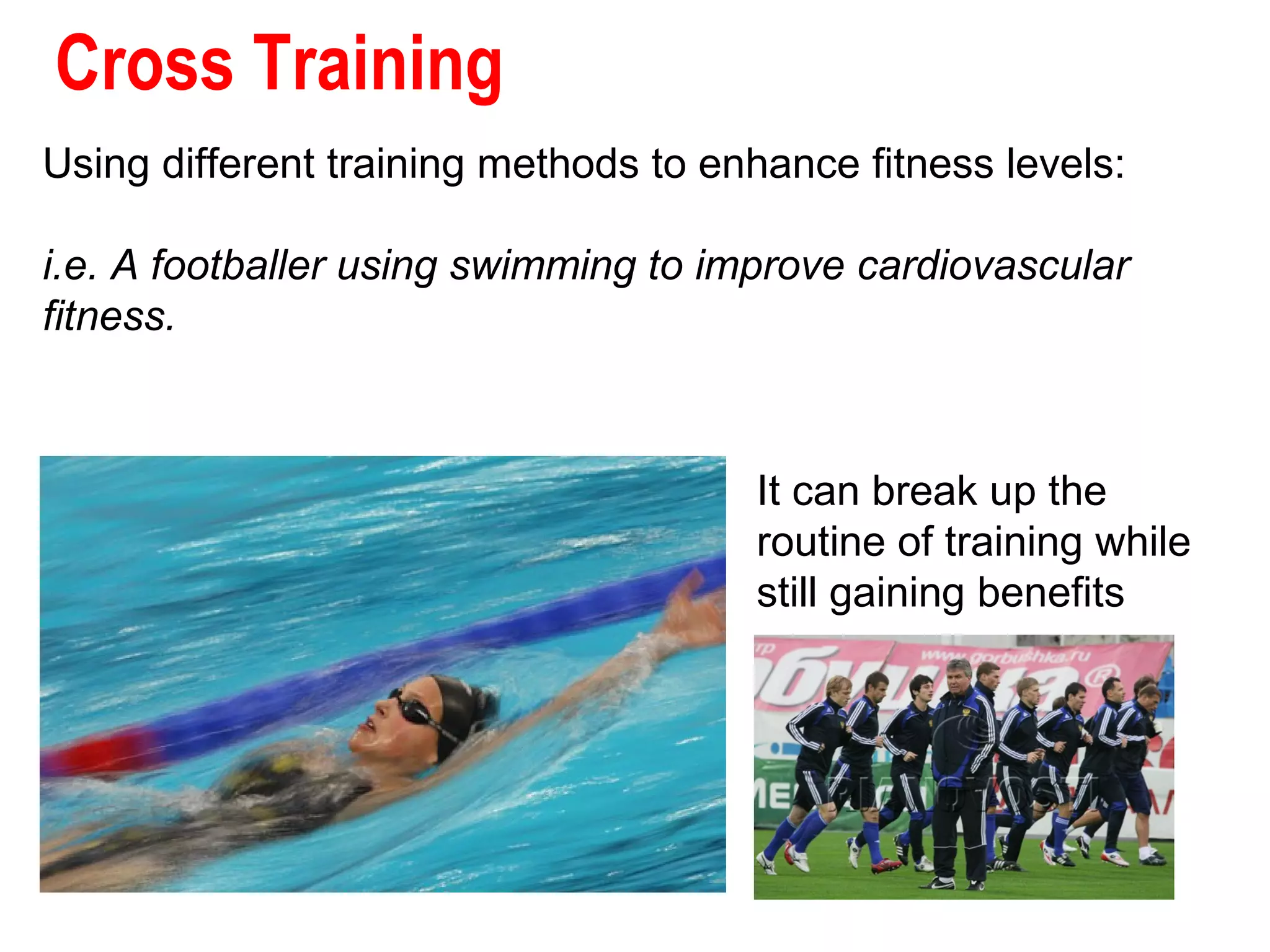 Cross Training
Using different training methods to enhance fitness levels:
i.e. A footballer using swimming to improve cardiovascular
fitness.

It can break up the
routine of training while
still gaining benefits

 