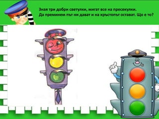 Зная три добри светулки, мигат все на пресекулки.
Да преминем път ни дават и на кръстопът остават. Що е то?

 