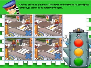 Славчо отива на училище. Помисли, коя светлина на светофара
трябва да свети, за да пресече улицата.

 