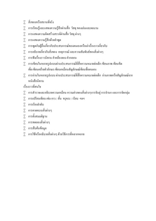 








สิ่งของหรือสถานที่จริง
การเรียนรูและแสดงความรูสึกผานสื่อ วัสดุ ของเลนและผลงาน
การแสดงความคิดสรางสรรคผานสื่อ วัสดุ ตางๆ
การแสดงความรูสึกดวยคําพูด
การพูดกับผูอื่นเกี่ยวกับประสบการณของตนเองหรือเลาเรื่องราวเกี่ยวกับ
การอธิบายเกี่ยวกับสิ่งของ เหตุการณ และความสัมพันธของสิ่งตางๆ
การฟงเรื่องราวนิทาน คําคลองจอง คํากลอน
การเขียนในหลายรูปแบบผานประสบการณที่สื่อความหมายตอเด็ก เขียนภาพ เขียนขีด
เขี่ย เขียนคลายตัวอักษร เขียนเหมือนสัญลักษณเขียนชื่อตนเอง
 การอานในหลายรูปแบบ ผานประสบการณที่สื่อความหมายตอเด็ก อานภาพหรือสัญลักษณจาก
หนังสือนิทาน
เรื่องราวที่สนใจ
 การสํารวจและอธิบายความเหมือน ความตางของสิ่งตางๆการจับคู การจํานก และการจัดกลุม
 การเปรียบเทียบ เชน ยาว / สั้น ขรุขระ / เรียบ ฯลฯ
 การเรียงลําดับ
 การคาดคะเนสิ่งตางๆ
 การตั้งสมมติฐาน
 การทดลองสิ่งตางๆ
 การสืบคนขอมูล
 การใชหรืออธิบายสิ่งตางๆ ดวยวิธีการที่หลากหลาย

 