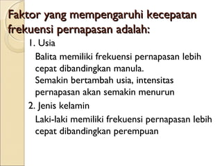 Faktor yang mempengaruhi kecepatan
frekuensi pernapasan adalah:
1. Usia
Balita memiliki frekuensi pernapasan lebih
cepat dibandingkan manula.
Semakin bertambah usia, intensitas
pernapasan akan semakin menurun
2. Jenis kelamin
Laki-laki memiliki frekuensi pernapasan lebih
cepat dibandingkan perempuan

 