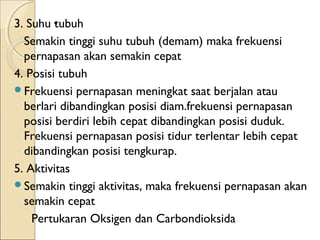 3. Suhu .
tubuh
Semakin tinggi suhu tubuh (demam) maka frekuensi
pernapasan akan semakin cepat
4. Posisi tubuh
Frekuensi pernapasan meningkat saat berjalan atau
berlari dibandingkan posisi diam.frekuensi pernapasan
posisi berdiri lebih cepat dibandingkan posisi duduk.
Frekuensi pernapasan posisi tidur terlentar lebih cepat
dibandingkan posisi tengkurap.
5. Aktivitas
Semakin tinggi aktivitas, maka frekuensi pernapasan akan
semakin cepat
Pertukaran Oksigen dan Carbondioksida

 