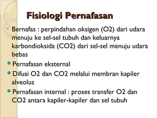 Fisiologi Pernafasan
Bernafas : perpindahan oksigen (O2) dari udara
menuju ke sel-sel tubuh dan keluarnya
karbondioksida (CO2) dari sel-sel menuju udara
bebas
Pernafasan eksternal
Difusi O2 dan CO2 melalui membran kapiler
alveolus
Pernafasan internal : proses transfer O2 dan
CO2 antara kapiler-kapiler dan sel tubuh
•

 
