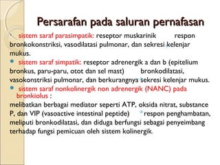 Persarafan pada saluran pernafasan
sistem saraf parasimpatik: reseptor muskarinik
respon
bronkokonstriksi, vasodilatasi pulmonar, dan sekresi kelenjar
mukus.
 sistem saraf simpatik: reseptor adrenergik a dan b (epitelium
bronkus, paru-paru, otot dan sel mast)
bronkodilatasi,
vasokonstriksi pulmonar, dan berkurangnya sekresi kelenjar mukus.
 sistem saraf nonkolinergik non adrenergik (NANC) pada
bronkiolus :
melibatkan berbagai mediator seperti ATP, oksida nitrat, substance
P, dan VIP (vasoactive intestinal peptide)
respon penghambatan,
meliputi bronkodilatasi, dan diduga berfungsi sebagai penyeimbang
terhadap fungsi pemicuan oleh sistem kolinergik.
•

 