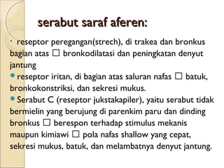 serabut saraf aferen:
reseptor peregangan(strech), di trakea dan bronkus
bagian atas 􀃆 bronkodilatasi dan peningkatan denyut
jantung
reseptor iritan, di bagian atas saluran nafas 􀃆 batuk,
bronkokonstriksi, dan sekresi mukus.
Serabut C (reseptor jukstakapiler), yaitu serabut tidak
bermielin yang berujung di parenkim paru dan dinding
bronkus 􀃆 berespon terhadap stimulus mekanis
maupun kimiawi 􀃆 pola nafas shallow yang cepat,
sekresi mukus, batuk, dan melambatnya denyut jantung.
•

 