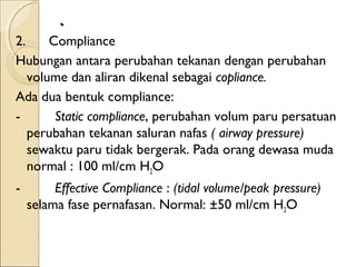 .
2.      Compliance
Hubungan antara perubahan tekanan dengan perubahan
volume dan aliran dikenal sebagai copliance.
Ada dua bentuk compliance:
-         Static compliance, perubahan volum paru persatuan
perubahan tekanan saluran nafas ( airway pressure)
sewaktu paru tidak bergerak. Pada orang dewasa muda
normal : 100 ml/cm H2O
-         Effective Compliance : (tidal volume/peak pressure)
selama fase pernafasan. Normal: ±50 ml/cm H2O

 