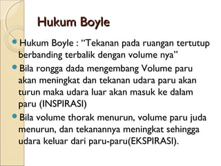 Hukum Boyle
Hukum

Boyle : “Tekanan pada ruangan tertutup
berbanding terbalik dengan volume nya”
Bila rongga dada mengembang Volume paru
akan meningkat dan tekanan udara paru akan
turun maka udara luar akan masuk ke dalam
paru (INSPIRASI)
Bila volume thorak menurun, volume paru juda
menurun, dan tekanannya meningkat sehingga
udara keluar dari paru-paru(EKSPIRASI).

 