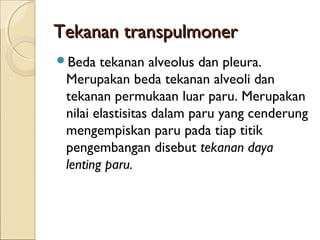 Tekanan transpulmoner
Beda

tekanan alveolus dan pleura.
Merupakan beda tekanan alveoli dan
tekanan permukaan luar paru. Merupakan
nilai elastisitas dalam paru yang cenderung
mengempiskan paru pada tiap titik
pengembangan disebut tekanan daya
lenting paru.

 