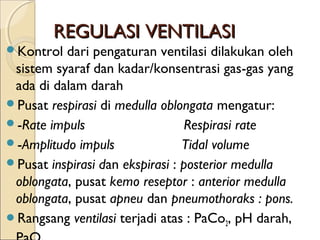 REGULASI VENTILASI

Kontrol

dari pengaturan ventilasi dilakukan oleh
sistem syaraf dan kadar/konsentrasi gas-gas yang
ada di dalam darah
Pusat respirasi di medulla oblongata mengatur:
-Rate impuls                         Respirasi rate
-Amplitudo impuls                 Tidal volume
Pusat inspirasi dan ekspirasi : posterior medulla
oblongata, pusat kemo reseptor : anterior medulla
oblongata, pusat apneu dan pneumothoraks : pons.
Rangsang ventilasi terjadi atas : PaCo2, pH darah,

 