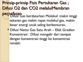 Prinsip-prinsip Fisis Pertukaran Gas ;
Difusi O2 dan CO2 melaluiMembran
pernafasan
Difusi Gas berdasarkan Molekul: makin tinggi
tekanan gas makin rapat molekul gas, makin
besar energi unuk saling berbenturan.
Difusi Netto Gas Satu Arah – Efek Gradien
Konsentrasi : Difusi mengalir dari tempat
dengan konsentrasi tinggi ke konsentrasi
rendah.

 