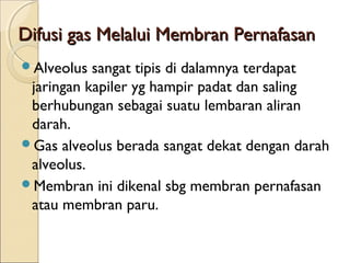 Difusi gas Melalui Membran Pernafasan
Alveolus

sangat tipis di dalamnya terdapat
jaringan kapiler yg hampir padat dan saling
berhubungan sebagai suatu lembaran aliran
darah.
Gas alveolus berada sangat dekat dengan darah
alveolus.
Membran ini dikenal sbg membran pernafasan
atau membran paru.

 