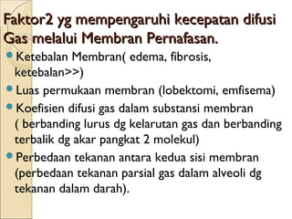 Faktor2 yg mempengaruhi kecepatan difusi
Gas melalui Membran Pernafasan.
Ketebalan

Membran( edema, fibrosis,
ketebalan>>)
Luas permukaan membran (lobektomi, emfisema)
Koefisien difusi gas dalam substansi membran
( berbanding lurus dg kelarutan gas dan berbanding
terbalik dg akar pangkat 2 molekul)
Perbedaan tekanan antara kedua sisi membran
(perbedaan tekanan parsial gas dalam alveoli dg
tekanan dalam darah).

 