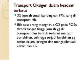 Transport Oksigen dalam keadaan
terlarut
3%

jumlah total, bandingkan 97% yang di
transport Hb.
Bila seseorang menghirup O2 pada PO2s
alveoli sangat tinggi, jumlah yg di
transport dlm bentuk terlarut menjadi
berlebihan, sehingga terjadi kelebihan yg
serius dalam jaringan dan mengakibatkan
keracunan O2.

 