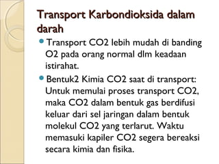 Transport Karbondioksida dalam
darah
Transport

CO2 lebih mudah di banding
O2 pada orang normal dlm keadaan
istirahat.
Bentuk2 Kimia CO2 saat di transport:
Untuk memulai proses transport CO2,
maka CO2 dalam bentuk gas berdifusi
keluar dari sel jaringan dalam bentuk
molekul CO2 yang terlarut. Waktu
memasuki kapiler CO2 segera bereaksi
secara kimia dan fisika.

 