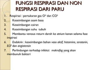 FUNGSI RESPIRASI DAN NON
RESPIRASI DARI PARU
1. Respirasi : pertukaran gas O² dan CO²
2.       Keseimbangan asam basa
3.       Keseimbangan cairan
4.       Keseimbangan suhu  tubuh
5.       Membantu venous return darah ke atrium kanan selama fase
inspirasi
6.       Endokrin : keseimbangan bahan vaso aktif, histamine, serotonin,
ECF dan angiotensin
7.       Perlindungan terhadap infeksi: makrofag yang akan
membunuh bakteri

 