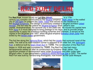 RED FORT DELHI
The Red Fort, known locally as Lal Qila (Hindi:
is a 17thcentury fort complex constructed by the Mughal emperor, Shah Jahan in the walled
city of Old Delhi (in present day Delhi, India) that served as the residence of
the Mughal Emperors. The design is commonly credited to Mughal architect Ustad
Ahmad. The fort was the palace for Mughal Emperor Shah Jahan's new
capital, Shahjahanabad, the seventh city in the Delhi site. He moved his capital here
from Agra in a move designed to bring prestige to his reign, and to provide ample
opportunity to apply his ambitious building schemes and interests. It served as the
capital of the Mughals until 1857, when Mughal emperor Bahadur Shah Zafar was
exiled by the British Indian government.
The fort lies along the Yamuna River, which fed the moats that surround most of the
walls. The wall at its north-eastern corner is adjacent to an older fort, the Salimgarh
Fort, a defence built by Islam Shah Suri in 1546. The construction of the Red Fort
began in 1638 and was completed by 1648. The Red Fort has had many
developments added on after its construction by Emperor Shah Jahan. The
significant phases of development were under Aurangzeb and later under later
Mughal rulers. It was designated a UNESCO World Heritage Site in 2007. The earlier
Red Fort was built by Tomara king Anangpala, now known as the Qulb Mosque.

 