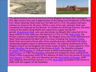 •

The administrative and fiscal structure of the Mughals declined after Aurangzeb.
The 18th century thus saw a degeneration of the palace and inhabitants of the Red
Fort. When Jahandar Shah took over the Red Fort in 1712, the palace had been
without an emperor for 30 years. Within a year of his rule, Jahandar Shah was
murdered and replaced by Farukhsiyar. To combat the declining finances, the silver
ceiling of the palace Rang Mahal was replaced by copper during this
period. Muhammad Shah, who was also known as Rangila (the colourful) for his
deep interest in arts, took over the Red Fort in 1719. In 1739, Nadir Shah, the
Persian emperor, attacked the Mughals. The Mughal army was easily defeated and
Nadir Shah plundered the Red Fort of its riches including the Peacock Throne.
Nadir Shah returned to Persia after three months leaving a destroyed city and a
weakening Mughal empire to Muhammad Shah. The internal weaknesses of the
Mughal empire turned Mughals into titular heads of Delhi. A treaty signed in 1752
made Marathas the protector of the throne at Delhi. The Maratha conquest
of Lahore and Peshawar in 1758 put them in direct confrontation with Ahmad
Shah Durrani. In 1760, the Marathas removed and melted the Silver ceiling of the
Diwan-i-Khas to generate funds for the defence of Delhi from the armies of Ahmed
Shah Durrani. In 1761, after the Marathas lost the third battle of Panipat, Delhi
was raided by Ahmed Shah Durrani. In 1771, Shah Alam ascended to the throne in
Delhi with the support of the Marathas.

 