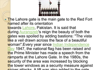 

The Lahore gate is the main gate to the Red Fort
named after its orientation
towards Lahore, Pakistan. It is said that
during Aurangzeb's reign the beauty of both the
gates was spoiled by adding bastions: "The vista
like a veil drawn across the face of a beautiful
woman".Every year since Indian Independence
Day 1947, the national flag has been raised and
the Prime Minister has made a speech from the
ramparts at the Lahore Gate. In the 1980s, the
security of the area was increased by blocking
the tower windows as a security measure against

 