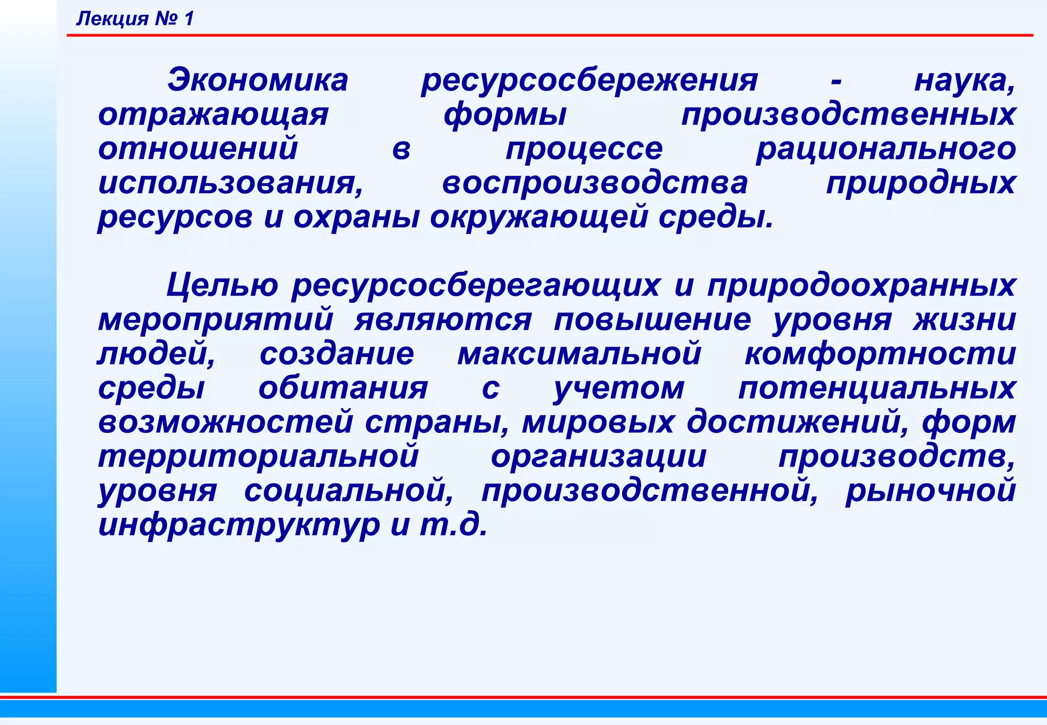 Лекция № 1

Экономика
ресурсосбережения
наука,
отражающая
формы
производственных
отношений
в
процессе
рационального
использования,
воспроизводства
природных
ресурсов и охраны окружающей среды.
Целью ресурсосберегающих и природоохранных
мероприятий являются повышение уровня жизни
людей, создание максимальной комфортности
среды
обитания
с
учетом
потенциальных
возможностей страны, мировых достижений, форм
территориальной
организации
производств,
уровня социальной, производственной, рыночной
инфраструктур и т.д.

 