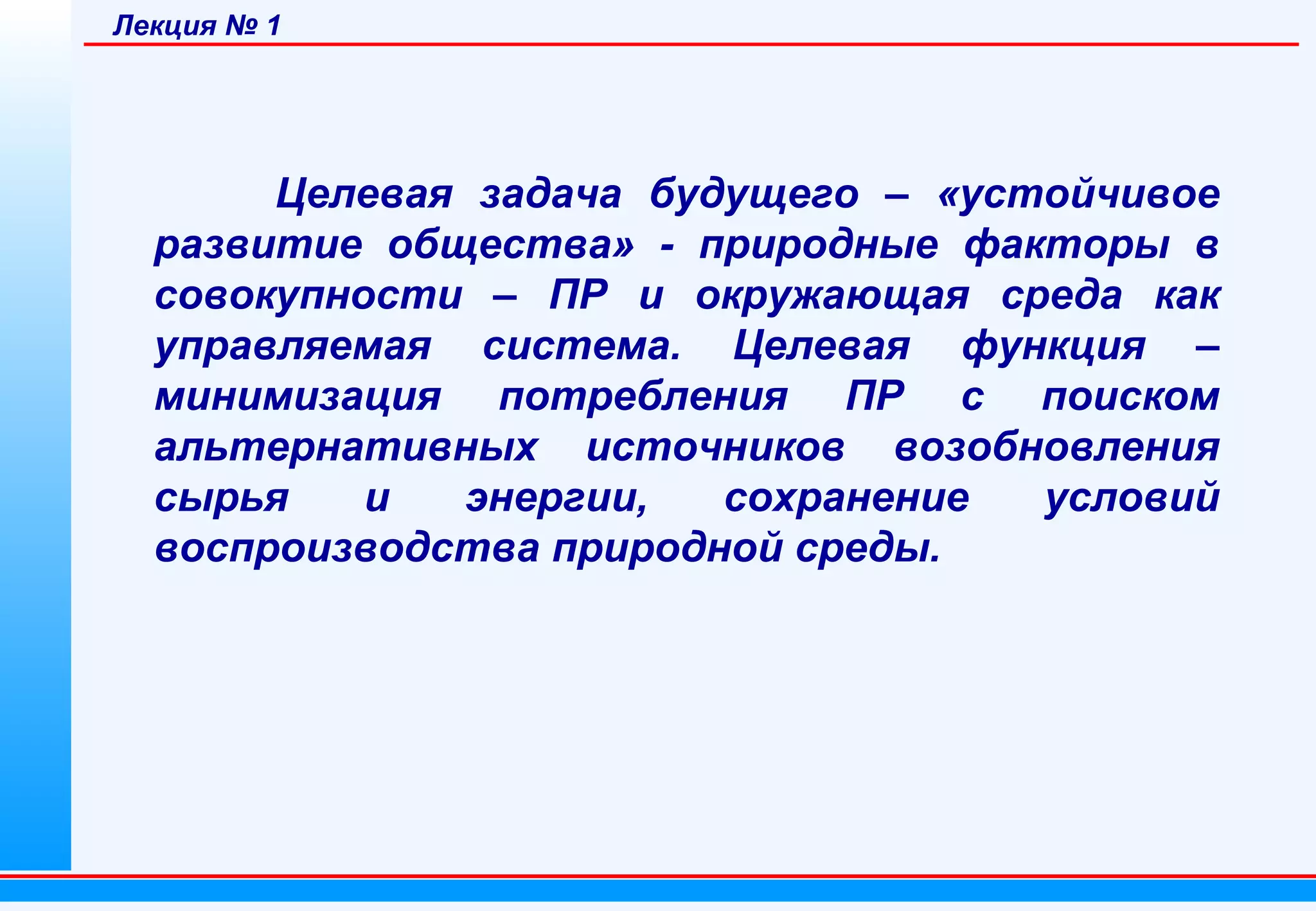 Лекция № 1

Целевая задача будущего – «устойчивое
развитие общества» - природные факторы в
совокупности – ПР и окружающая среда как
управляемая система. Целевая функция –
минимизация потребления ПР с поиском
альтернативных источников возобновления
сырья
и
энергии,
сохранение
условий
воспроизводства природной среды.

 