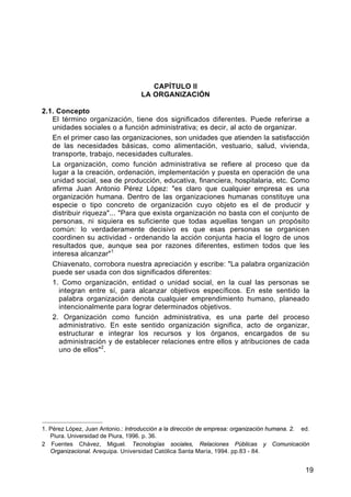 CAPÍTULO II
LA ORGANIZACIÓN
2.1. Concepto
El término organización, tiene dos significados diferentes. Puede referirse a
unidades sociales o a función administrativa; es decir, al acto de organizar.
En el primer caso las organizaciones, son unidades que atienden la satisfacción
de las necesidades básicas, como alimentación, vestuario, salud, vivienda,
transporte, trabajo, necesidades culturales.
La organización, como función administrativa se refiere al proceso que da
lugar a la creación, ordenación, implementación y puesta en operación de una
unidad social, sea de producción, educativa, financiera, hospitalaria, etc. Como
afirma Juan Antonio Pérez López: "es claro que cualquier empresa es una
organización humana. Dentro de las organizaciones humanas constituye una
especie o tipo concreto de organización cuyo objeto es el de producir y
distribuir riqueza"... "Para que exista organización no basta con el conjunto de
personas, ni siquiera es suficiente que todas aquellas tengan un propósito
común: lo verdaderamente decisivo es que esas personas se organicen
coordinen su actividad - ordenando la acción conjunta hacia el logro de unos
resultados que, aunque sea por razones diferentes, estimen todos que les
interesa alcanzar"1
Chiavenato, corrobora nuestra apreciación y escribe: "La palabra organización
puede ser usada con dos significados diferentes:
1. Como organización, entidad o unidad social, en la cual las personas se
integran entre sí, para alcanzar objetivos específicos. En este sentido la
palabra organización denota cualquier emprendimiento humano, planeado
intencionalmente para lograr determinados objetivos.
2. Organización como función administrativa, es una parte del proceso
administrativo. En este sentido organización significa, acto de organizar,
estructurar e integrar los recursos y los órganos, encargados de su
administración y de establecer relaciones entre ellos y atribuciones de cada
uno de ellos"2.

1. Pérez López, Juan Antonio.: Introducción a la dirección de empresa: organización humana. 2. ed.
Piura. Universidad de Piura, 1996. p. 36.
2 Fuentes Chávez, Miguel. Tecnologías sociales, Relaciones Públicas y Comunicación
Organizacional. Arequipa. Universidad Católica Santa María, 1994. pp.83 - 84.

19

 