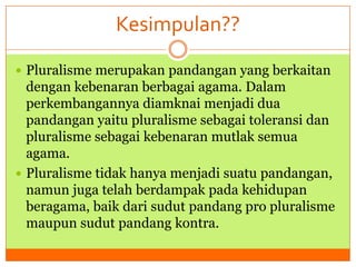 Kesimpulan??
 Pluralisme merupakan pandangan yang berkaitan

dengan kebenaran berbagai agama. Dalam
perkembangannya diamknai menjadi dua
pandangan yaitu pluralisme sebagai toleransi dan
pluralisme sebagai kebenaran mutlak semua
agama.
 Pluralisme tidak hanya menjadi suatu pandangan,
namun juga telah berdampak pada kehidupan
beragama, baik dari sudut pandang pro pluralisme
maupun sudut pandang kontra.

 