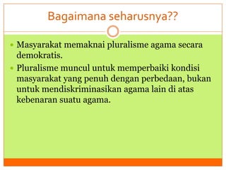 Bagaimana seharusnya??
 Masyarakat memaknai pluralisme agama secara

demokratis.
 Pluralisme muncul untuk memperbaiki kondisi
masyarakat yang penuh dengan perbedaan, bukan
untuk mendiskriminasikan agama lain di atas
kebenaran suatu agama.

 